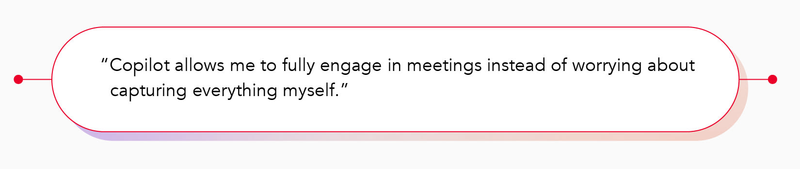 "Copilot allows me to fully engage in meetings instead of worrying about capturing everything myself."